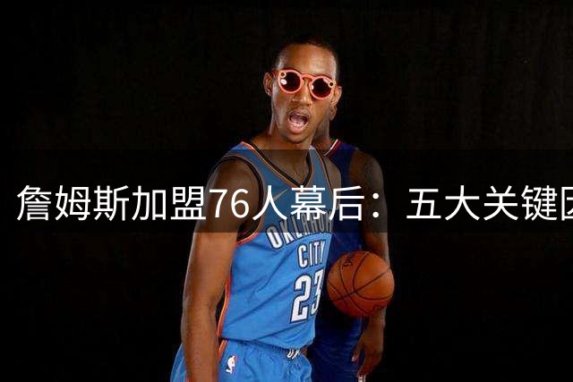 詹姆斯加盟76人幕后：五大关键因素促成历史级签约