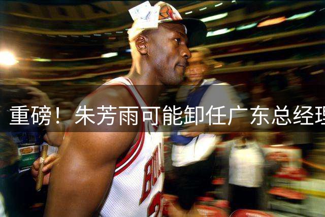 重磅！朱芳雨可能卸任广东总经理，九年任期内三连冠后五年无缘总决赛